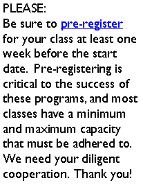 Text Box: PLEASE:Be sure to pre-register for your class at least one week before the start date.  Pre-registering is critical to the success of these programs, and most classes have a minimum and maximum capacity that must be adhered to.  We need your diligent cooperation.  Thank you!